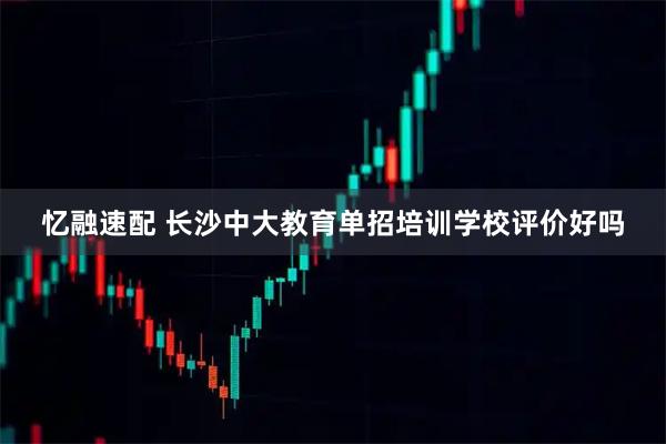 忆融速配 长沙中大教育单招培训学校评价好吗