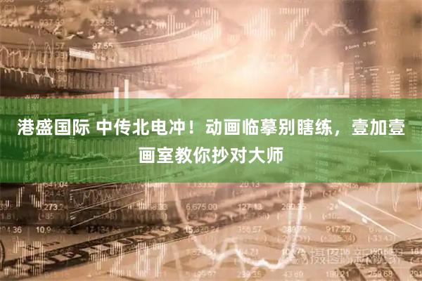 港盛国际 中传北电冲！动画临摹别瞎练，壹加壹画室教你抄对大师