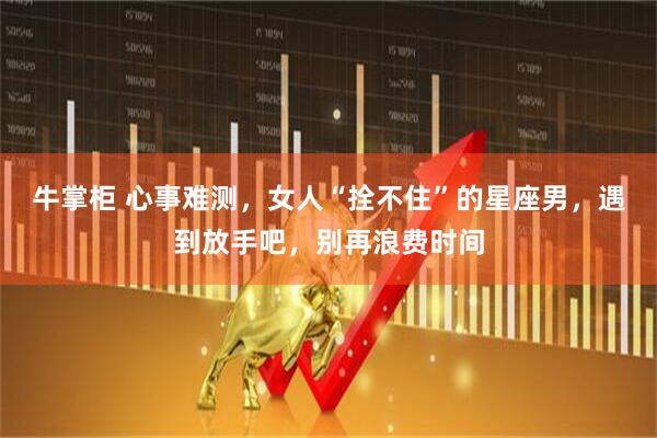 牛掌柜 心事难测，女人“拴不住”的星座男，遇到放手吧，别再浪费时间