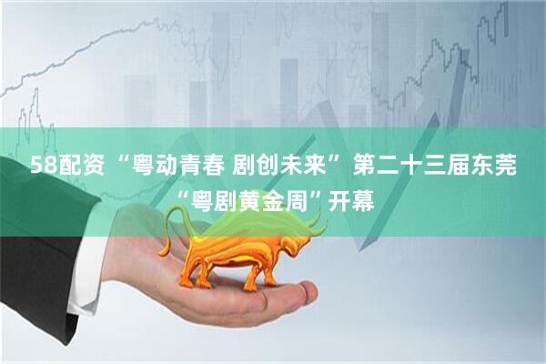 58配资 “粤动青春 剧创未来” 第二十三届东莞“粤剧黄金周”开幕