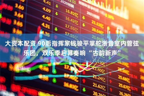 大资本配资 90后指挥家钱骏平掌舵浙音室内管弦乐团，双乐季启幕奏响 “古韵新声”
