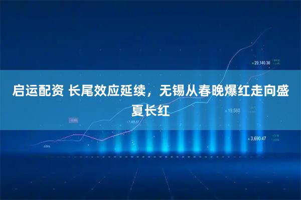 启运配资 长尾效应延续，无锡从春晚爆红走向盛夏长红