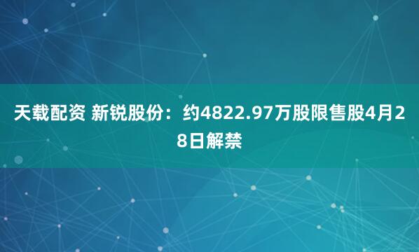 天载配资 新锐股份：约4822.97万股限售股4月28日解禁