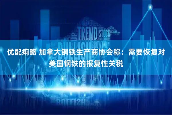 优配痢略 加拿大钢铁生产商协会称：需要恢复对美国钢铁的报复性关税