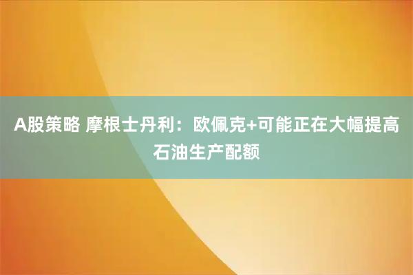 A股策略 摩根士丹利：欧佩克+可能正在大幅提高石油生产配额