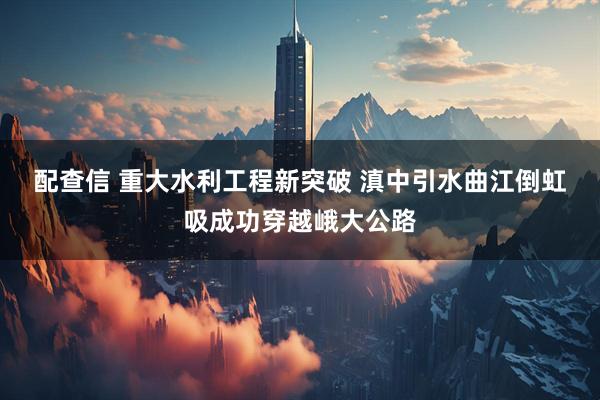 配查信 重大水利工程新突破&#32;滇中引水曲江倒虹吸成功穿越峨大公路