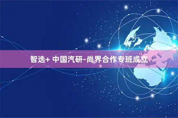 智选+ 中国汽研-尚界合作专班成立