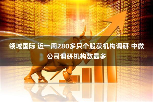 领域国际 近一周280多只个股获机构调研 中微公司调研机构数最多