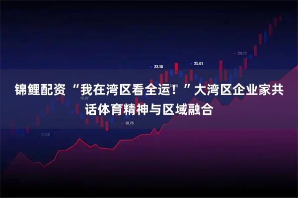 锦鲤配资 “我在湾区看全运！”大湾区企业家共话体育精神与区域融合