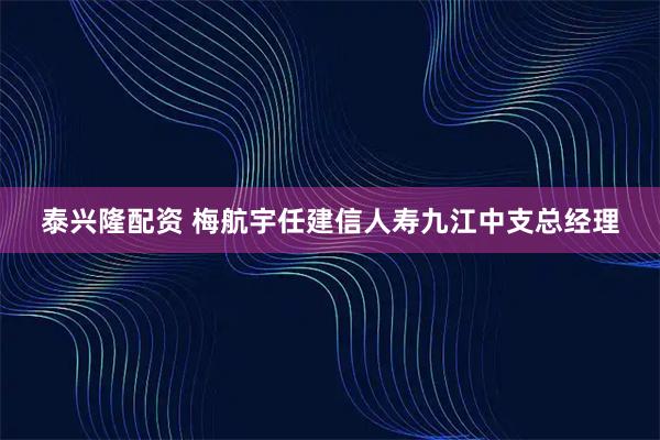 泰兴隆配资 梅航宇任建信人寿九江中支总经理