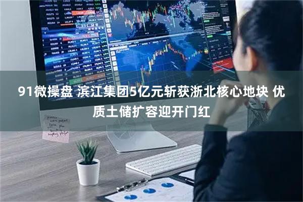 91微操盘 滨江集团5亿元斩获浙北核心地块 优质土储扩容迎开门红