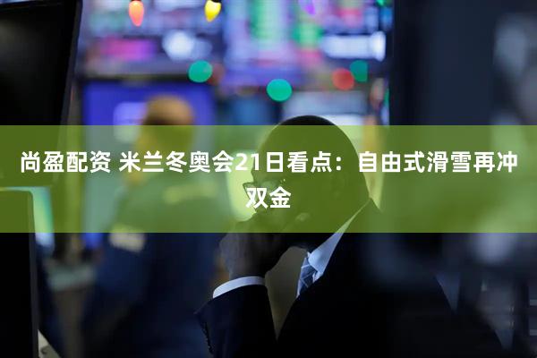 尚盈配资 米兰冬奥会21日看点：自由式滑雪再冲双金