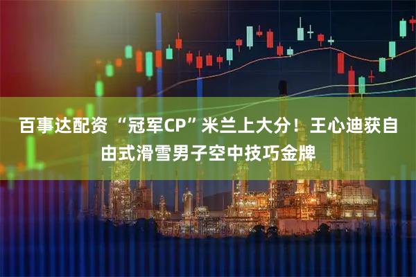 百事达配资 “冠军CP”米兰上大分！王心迪获自由式滑雪男子空中技巧金牌