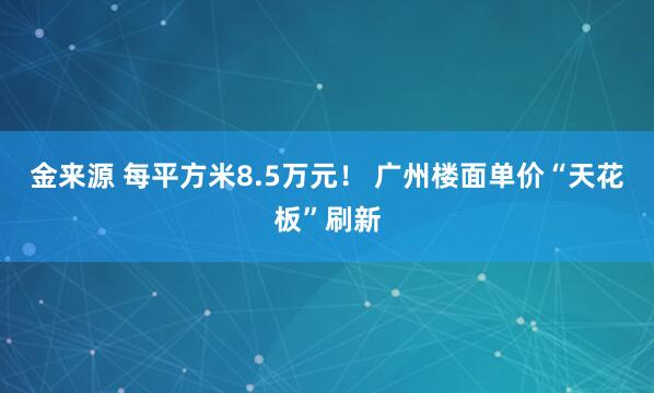 金来源 每平方米8.5万元！ 广州楼面单价“天花板”刷新