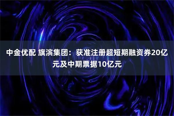 中金优配 旗滨集团：获准注册超短期融资券20亿元及中期票据10亿元