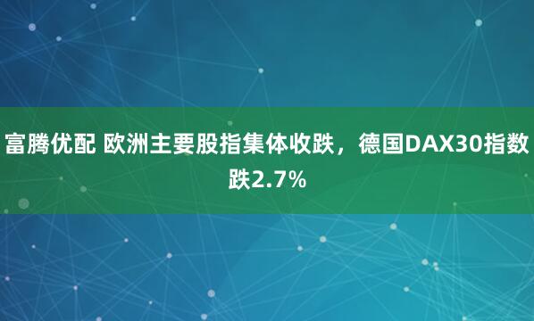 富腾优配 欧洲主要股指集体收跌，德国DAX30指数跌2.7%
