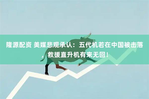 隆源配资 美媒悲观承认：五代机若在中国被击落，救援直升机有来无回！