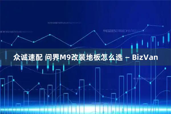 众诚速配 问界M9改装地板怎么选 — BizVan