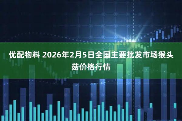 优配物料 2026年2月5日全国主要批发市场猴头菇价格行情
