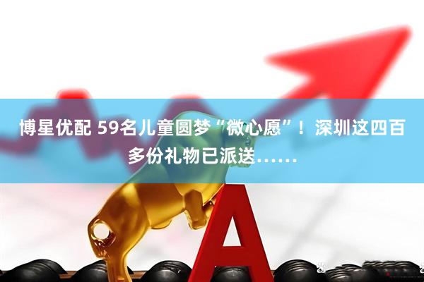 博星优配 59名儿童圆梦“微心愿”！深圳这四百多份礼物已派送……