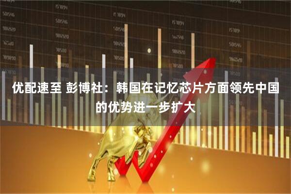 优配速至 彭博社：韩国在记忆芯片方面领先中国的优势进一步扩大